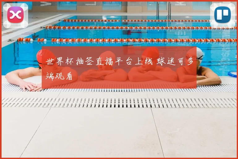 世界杯抽签直播平台上线 球迷可多端观看