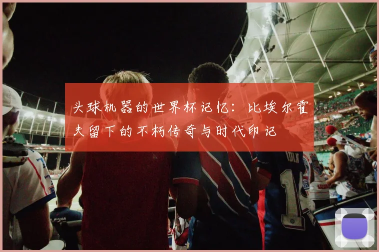 头球机器的世界杯记忆:比埃尔霍夫留下的不朽传奇与时代印记
