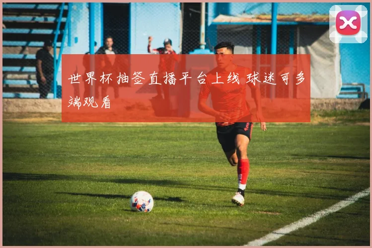 世界杯抽签直播平台上线 球迷可多端观看