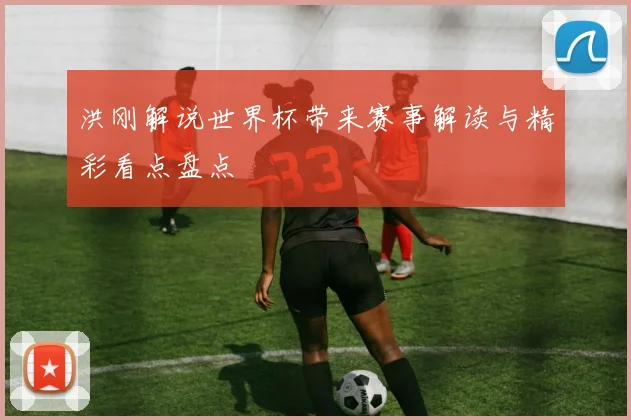 洪刚解说世界杯带来赛事解读与精彩看点盘点