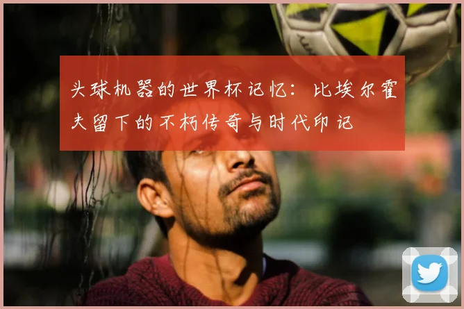 头球机器的世界杯记忆：比埃尔霍夫留下的不朽传奇与时代印记