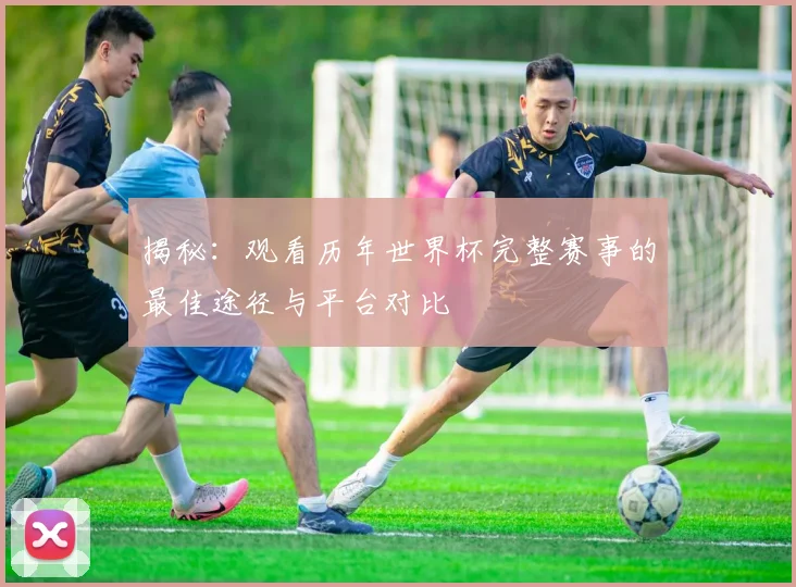 揭秘：观看历年世界杯完整赛事的最佳途径与平台对比