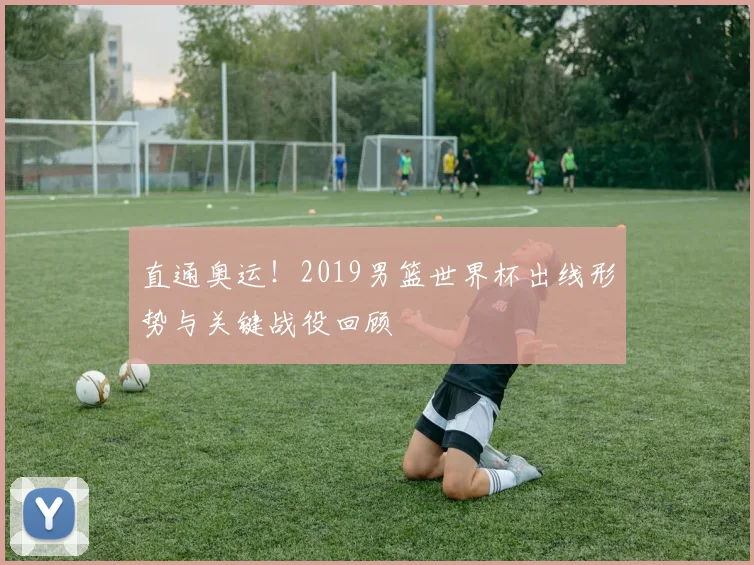 直通奥运!2019男篮世界杯出线形势与关键战役回顾