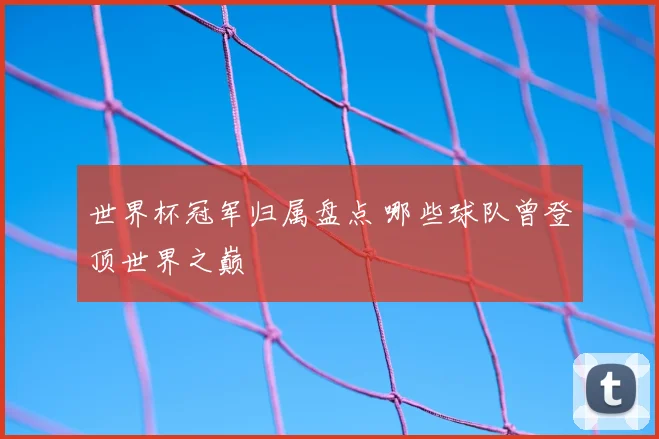 世界杯冠军归属盘点 哪些球队曾登顶世界之巅