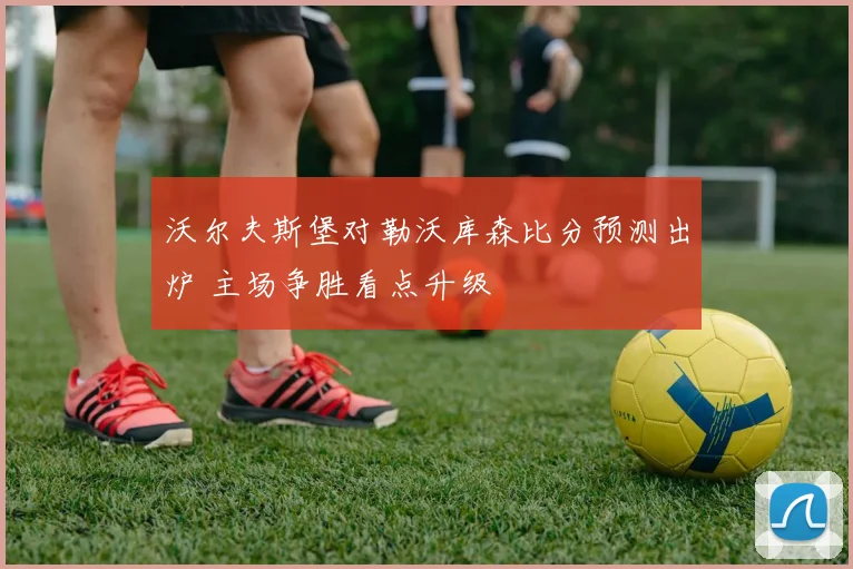 沃尔夫斯堡对勒沃库森比分预测出炉 主场争胜看点升级