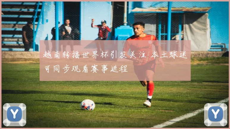 越南转播世界杯引发关注 本土球迷可同步观看赛事进程