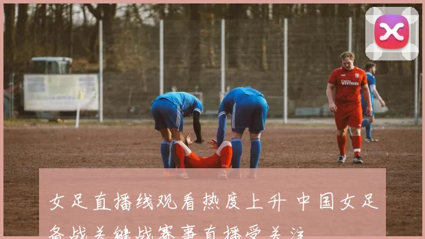 女足直播线观看热度上升 中国女足备战关键战赛事直播受关注