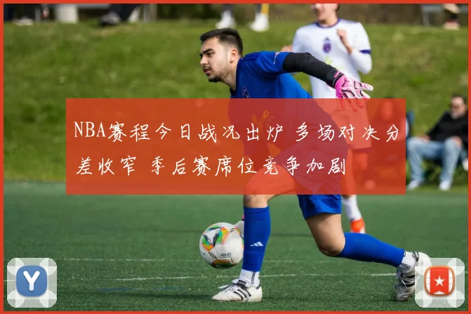 NBA赛程今日战况出炉 多场对决分差收窄 季后赛席位竞争加剧