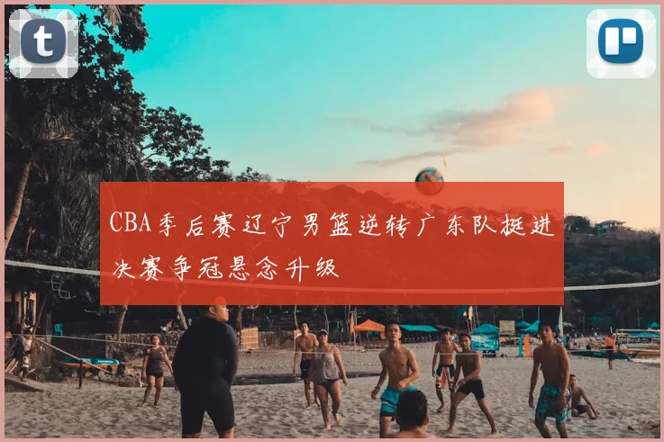 CBA季后赛辽宁男篮逆转广东队挺进决赛争冠悬念升级