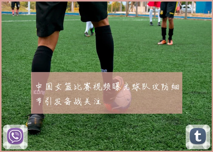 中国女篮比赛视频曝光球队攻防细节引发备战关注