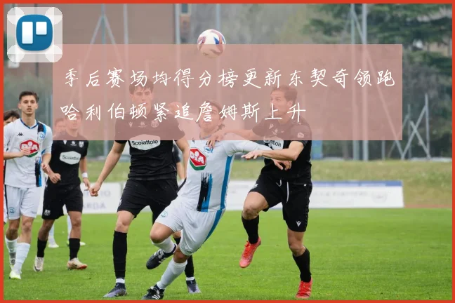 季后赛场均得分榜更新东契奇领跑哈利伯顿紧追詹姆斯上升