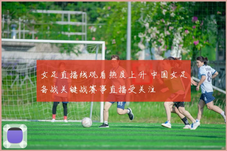 女足直播线观看热度上升 中国女足备战关键战赛事直播受关注