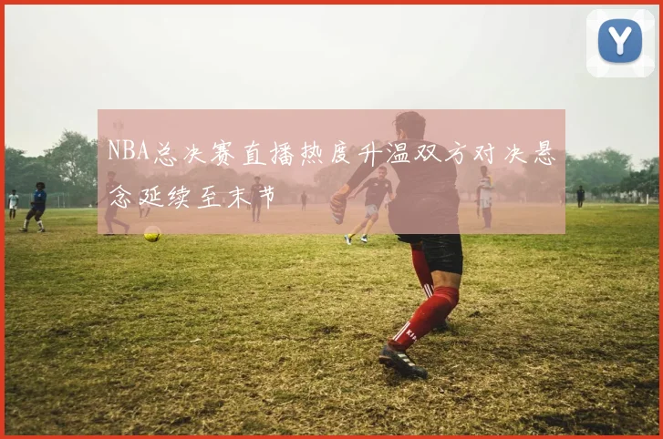 NBA总决赛直播热度升温双方对决悬念延续至末节