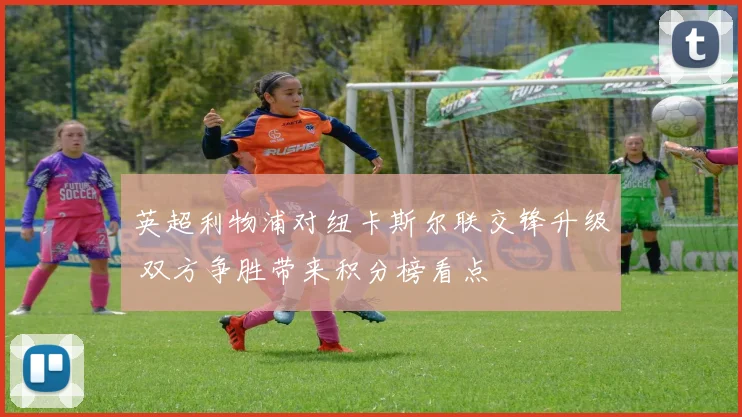 英超利物浦对纽卡斯尔联交锋升级 双方争胜带来积分榜看点