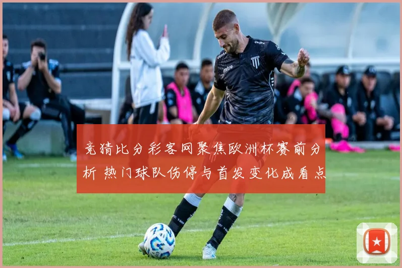 竞猜比分彩客网聚焦欧洲杯赛前分析 热门球队伤停与首发变化成看点
