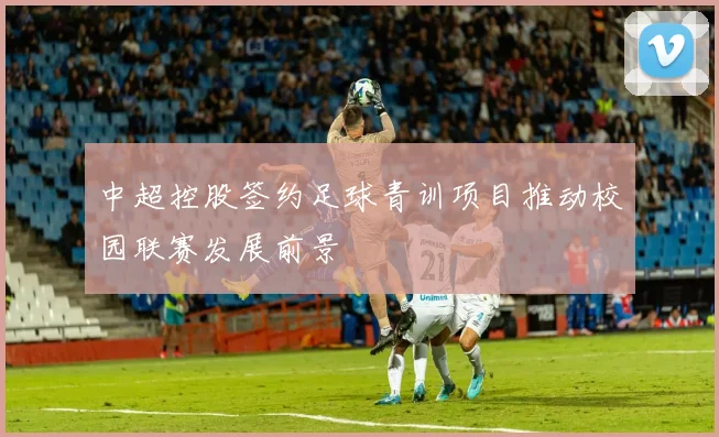中超控股签约足球青训项目推动校园联赛发展前景