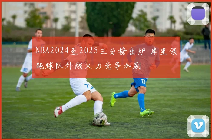 NBA2024至2025三分榜出炉 库里领跑球队外线火力竞争加剧