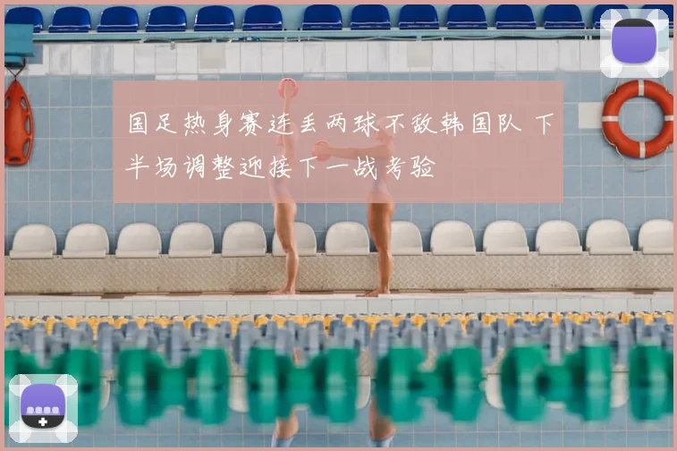 国足热身赛连丢两球不敌韩国队 下半场调整迎接下一战考验