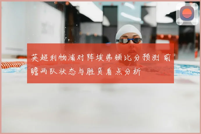 英超利物浦对阵埃弗顿比分预测 前瞻两队状态与胜负看点分析