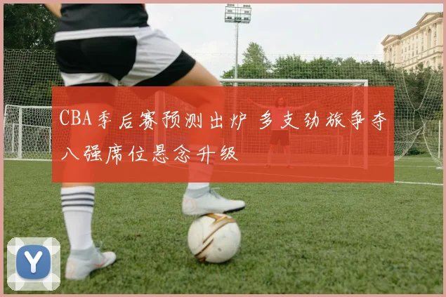 CBA季后赛预测出炉 多支劲旅争夺八强席位悬念升级