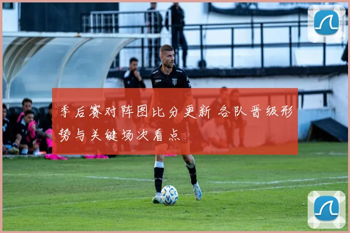 季后赛对阵图比分更新 各队晋级形势与关键场次看点