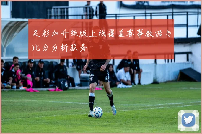 足彩加升级版上线覆盖赛事数据与比分分析服务