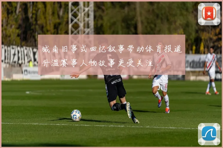 城南旧事式回忆叙事带动体育报道升温赛事人物故事更受关注
