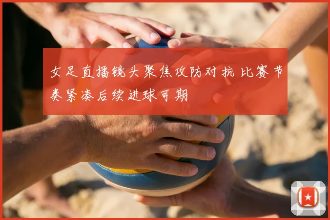 女足直播镜头聚焦攻防对抗 比赛节奏紧凑后续进球可期