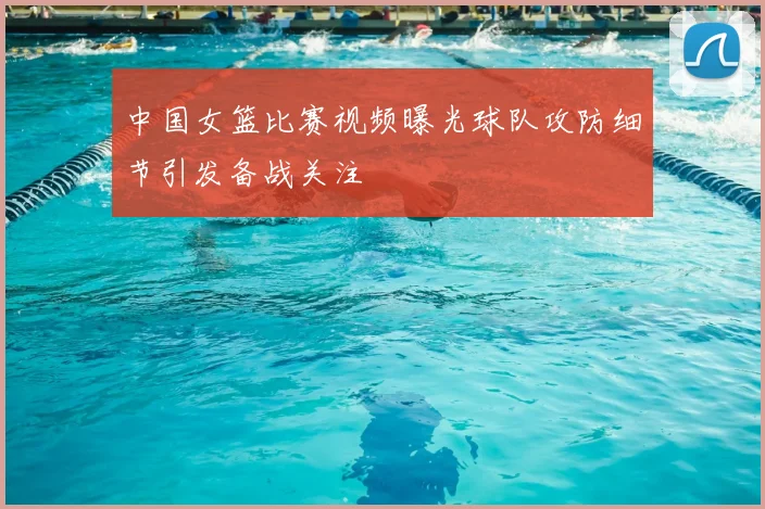 中国女篮比赛视频曝光球队攻防细节引发备战关注