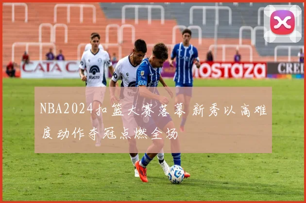NBA2024扣篮大赛落幕 新秀以高难度动作夺冠点燃全场