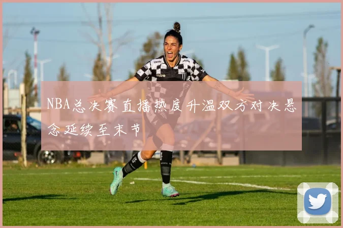NBA总决赛直播热度升温双方对决悬念延续至末节
