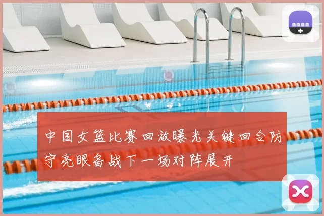 中国女篮比赛回放曝光关键回合防守亮眼备战下一场对阵展开