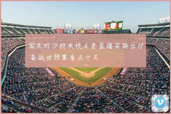 国足对沙特央视五套直播安排出炉 备战世预赛看点十足