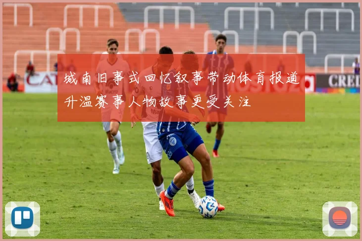 城南旧事式回忆叙事带动体育报道升温赛事人物故事更受关注