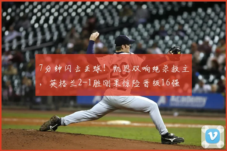 7分钟闪击丢球!凯恩双响绝杀救主,英格兰2-1胜刚果惊险晋级16强