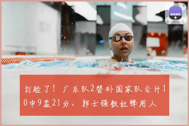 打脸了!广东队2替补国家队合计10中9轰21分,郭士强教杜锋用人