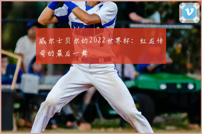 威尔士贝尔的2022世界杯：红龙传奇的最后一舞