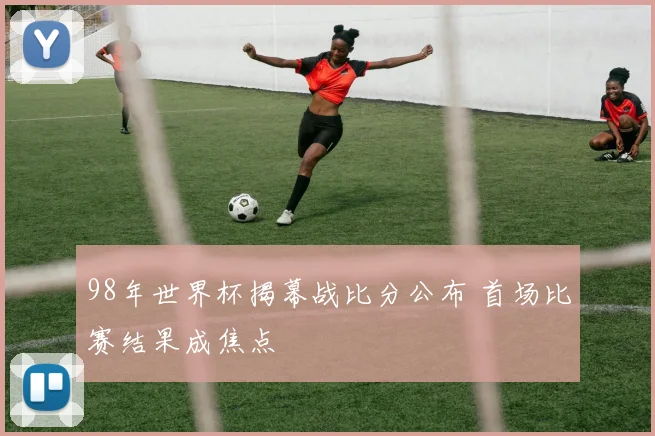 98年世界杯揭幕战比分公布 首场比赛结果成焦点
