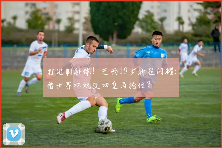 打进制胜球!巴西19岁新星闪耀:借世界杯蜕变回皇马抢位?