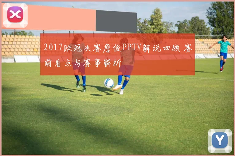 2017欧冠决赛詹俊PPTV解说回顾 赛前看点与赛事解析