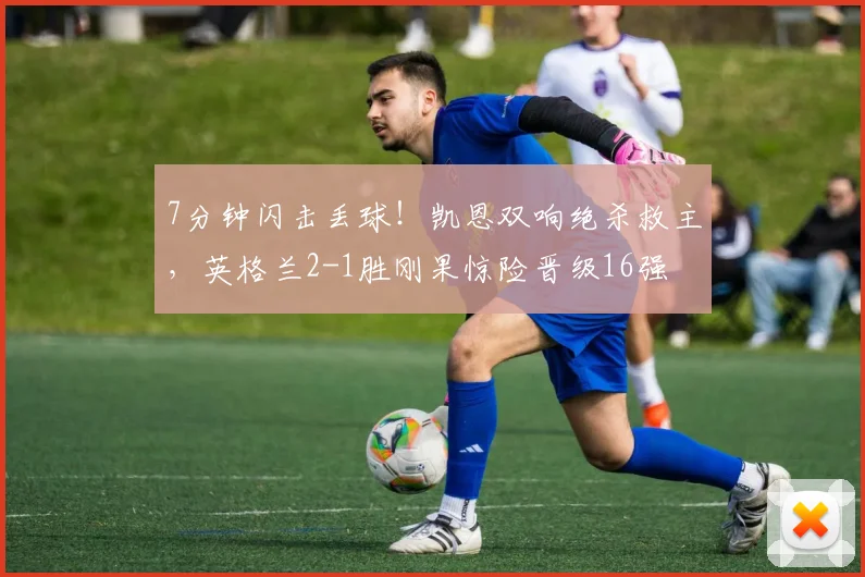 7分钟闪击丢球！凯恩双响绝杀救主，英格兰2-1胜刚果惊险晋级16强