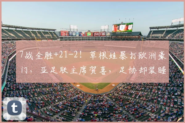7战全胜+21-2！草根娃暴打欧洲豪门，亚足联主席贺喜，足协却装睡