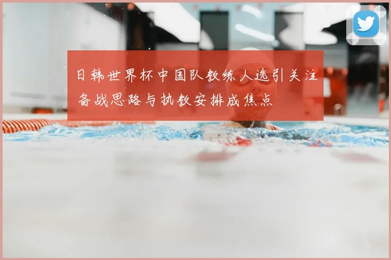 日韩世界杯中国队教练人选引关注 备战思路与执教安排成焦点